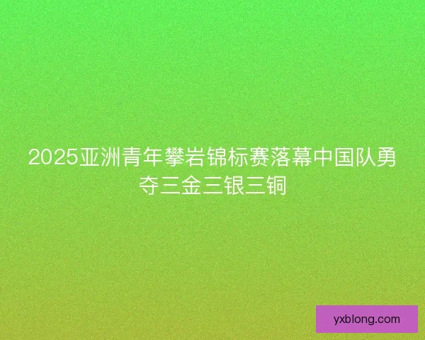 2025亚洲青年攀岩锦标赛落幕中国队勇夺三金三银三铜