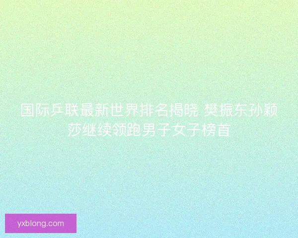 国际乒联最新世界排名揭晓 樊振东孙颖莎继续领跑男子女子榜首