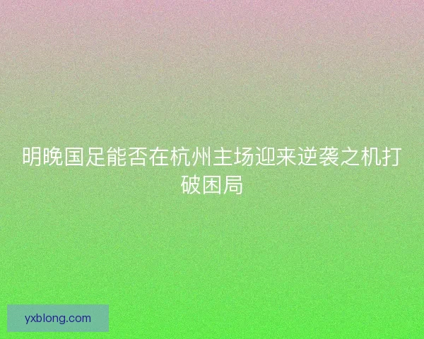 明晚国足能否在杭州主场迎来逆袭之机打破困局