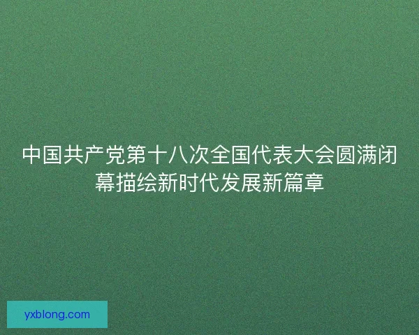 中国共产党第十八次全国代表大会圆满闭幕描绘新时代发展新篇章