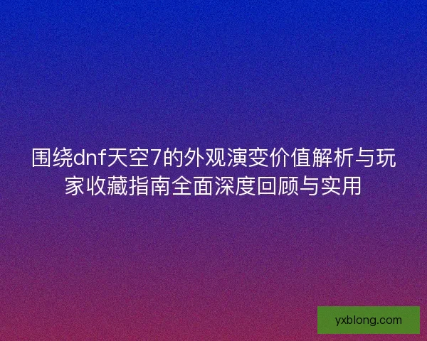 围绕dnf天空7的外观演变价值解析与玩家收藏指南全面深度回顾与实用