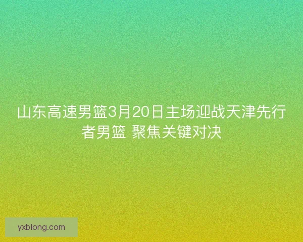 山东高速男篮3月20日主场迎战天津先行者男篮 聚焦关键对决